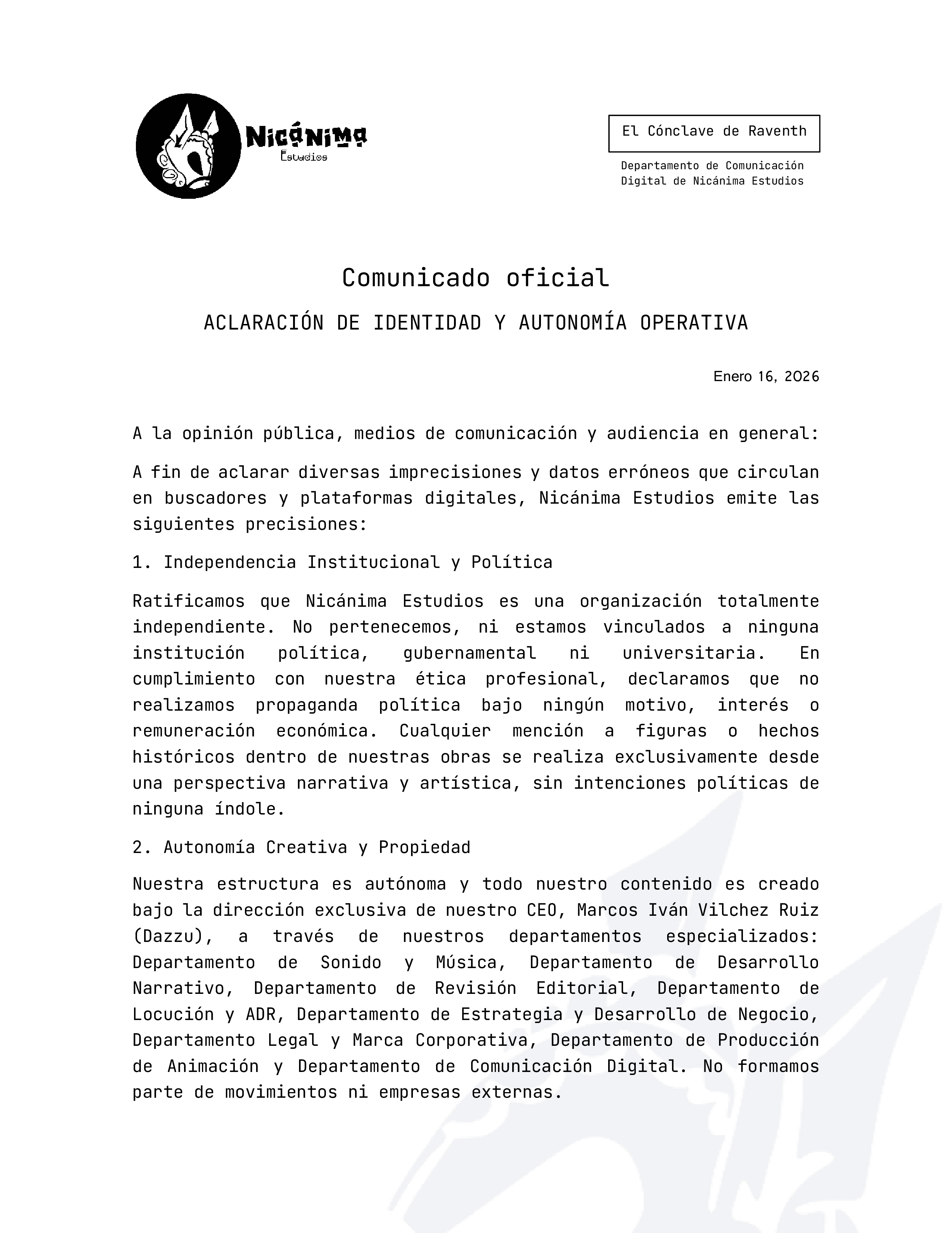 Nicánima Estudios a través del Cónclave de Raventh (Departamento de Comunicación Digital) extiende el siguiente comunicado: Comunicado oficial ACLARACIÓN DE IDENTIDAD Y AUTONOMÍA OPERATIVA Enero 16, 2026A la opinión pública, medios de comunicación y audiencia en general:A fin de aclarar diversas imprecisiones y datos erróneos que circulan en buscadores y plataformas digitales, Nicánima Estudios emite las siguientes precisiones:1. Independencia Institucional y Política Ratificamos que Nicánima Estudios es una organización totalmente independiente. No pertenecemos, ni estamos vinculados a ninguna institución política, gubernamental ni universitaria. En cumplimiento con nuestra ética profesional, declaramos que no realizamos propaganda política bajo ningún motivo, interés o remuneración económica. Cualquier mención a figuras o hechos históricos dentro de nuestras obras se realiza exclusivamente desde una perspectiva narrativa y artística, sin intenciones políticas de ninguna índole.2. Autonomía Creativa y PropiedadNuestra estructura es autónoma y todo nuestro contenido es creado bajo la dirección exclusiva de nuestro CEO, Marcos Iván Vilchez Ruiz (Dazzu), a través de nuestros departamentos especializados: Departamento de Sonido y Música, Departamento de Desarrollo Narrativo, Departamento de Revisión Editorial, Departamento de Locución y ADR, Departamento de Estrategia y Desarrollo de Negocio, Departamento Legal y Marca Corporativa,Departamento de Producción de Animación y Departamento de Comunicación Digital. No formamos parte de movimientos ni empresas externas.