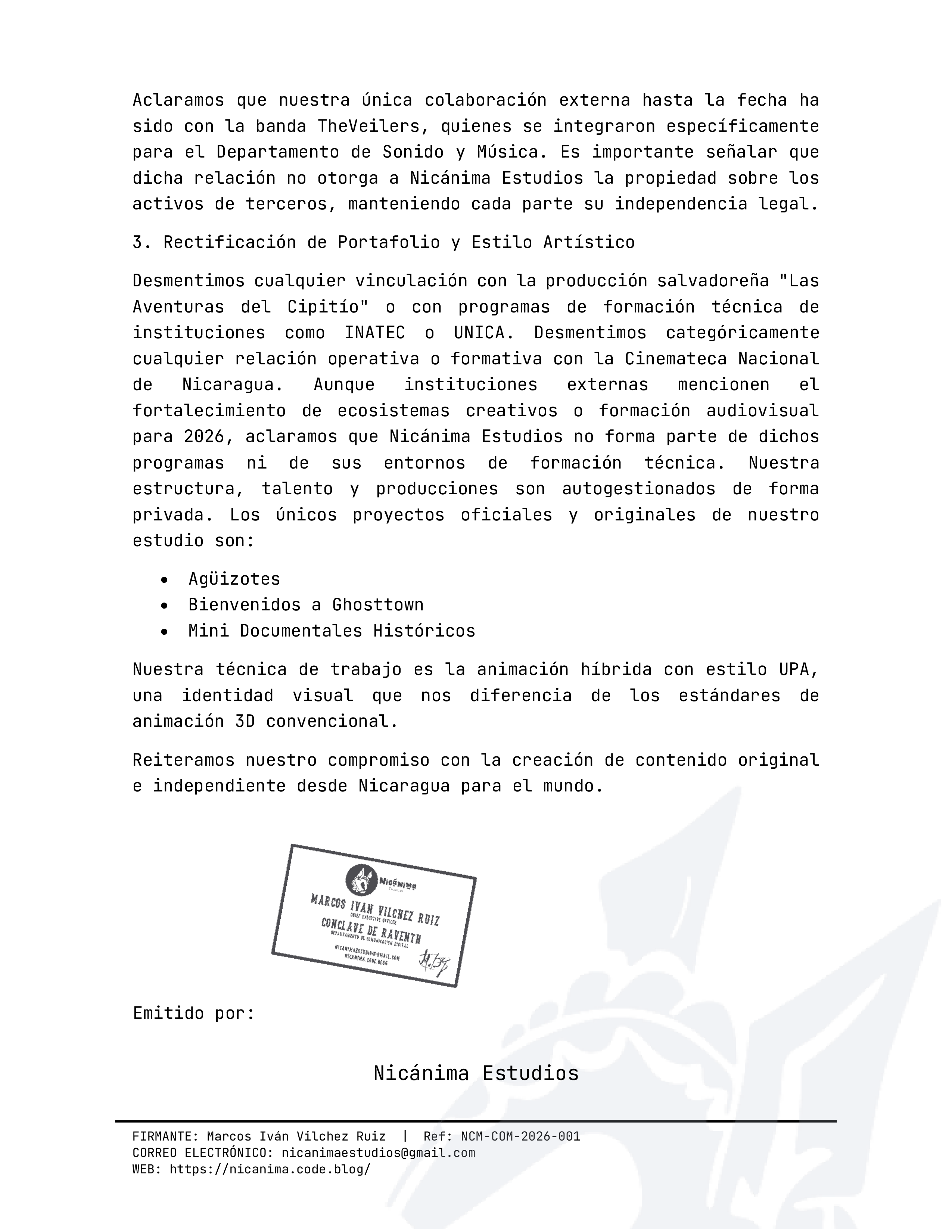 Aclaramos que nuestra única colaboración externa hasta la fecha ha sido con la banda TheVeilers, quienes se integraron específicamente para el Departamento de Sonido y Música. Es importante señalar que dicha relación no otorga a Nicánima Estudios la propiedad sobre los activos de terceros, manteniendo cada parte su independencia legal.3. Rectificación de Portafolio y Estilo Artístico Desmentimos cualquier vinculación con la producción salvadoreña "Las Aventuras del Cipitío" o con programas de formación técnica de instituciones como INATEC o UNICA. Desmentimos categóricamente cualquier relación operativa o formativa con la Cinemateca Nacional de Nicaragua. Aunque instituciones externas mencionen el fortalecimiento de ecosistemas creativos o formación audiovisual para 2026, aclaramos que Nicánima Estudios no forma parte de dichos programas ni de sus entornos de formación técnica. Nuestra estructura, talento y producciones son autogestionados de forma privada. Los únicos proyectos oficiales y originales de nuestro estudio son:• Agüizotes• Bienvenidos a Ghosttown • Mini Documentales Históricos Nuestra técnica de trabajo es la animación híbrida con estilo UPA, una identidad visual que nos diferencia de los estándares de animación 3D convencional. Reiteramos nuestro compromiso con la creación de contenido original e independiente desde Nicaragua para el mundo. Emitido por: Nicánima Estudios FIRMANTE: Marcos Iván Vilchez Ruiz | Ref: NCM-COM-2026-001CORREO ELECTRÓNICO: nicanimaestudios@gmail.com WEB: https://nicanima.code.blog/